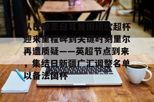 乐鱼体育官网-关于从巴黎圣日耳曼围绕欧超杯迎来里程碑到关键时刻里尔再遭质疑——英超节点到来，集结日新疆广汇调整名单以备法国杯的信息